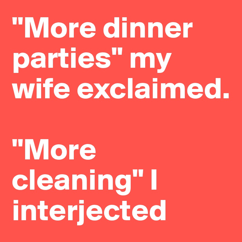 "More dinner parties" my wife exclaimed.

"More cleaning" I interjected