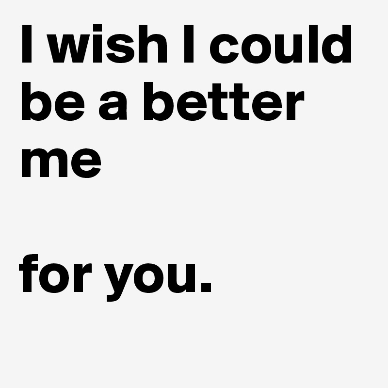 I wish I could be a better me 

for you.
