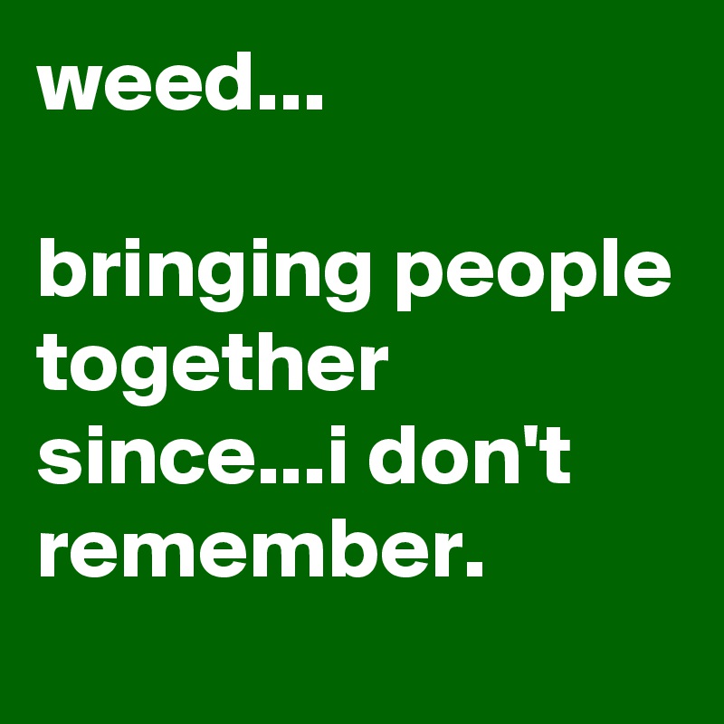 weed...

bringing people together since...i don't remember.