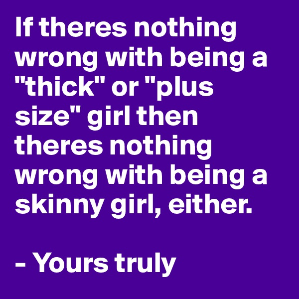 If theres nothing wrong with being a "thick" or "plus size" girl then theres nothing wrong with being a skinny girl, either. 

- Yours truly