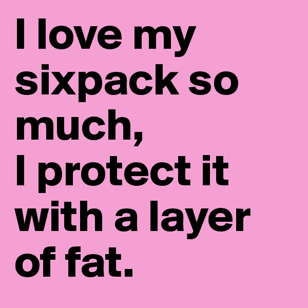 I love my sixpack so much, 
I protect it with a layer of fat. 