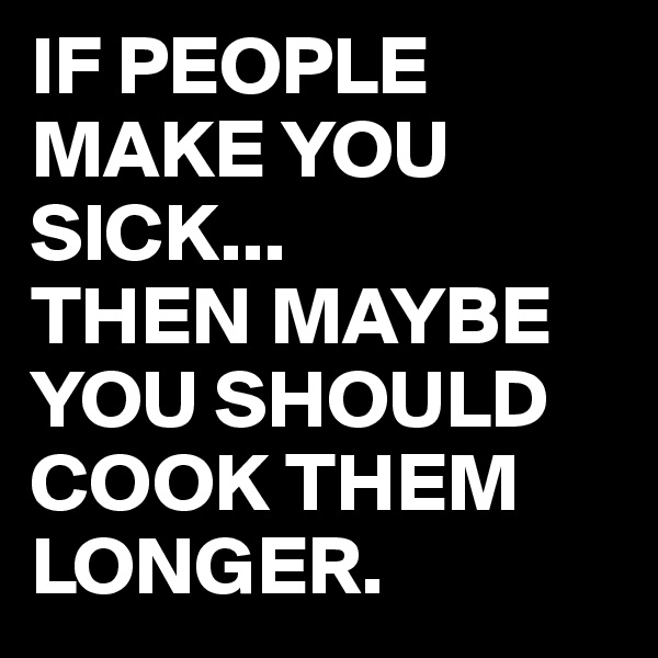 IF PEOPLE MAKE YOU SICK...
THEN MAYBE YOU SHOULD COOK THEM LONGER.