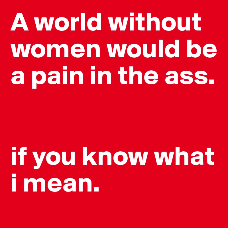 A world without women would be a pain in the ass. 


if you know what i mean. 