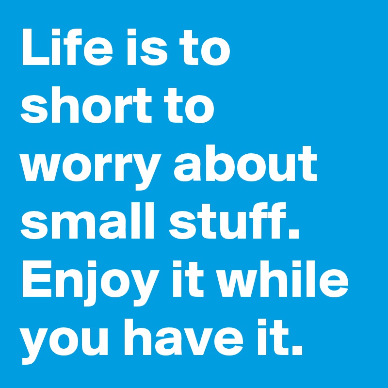 Life is to short to worry about small stuff.
Enjoy it while you have it.