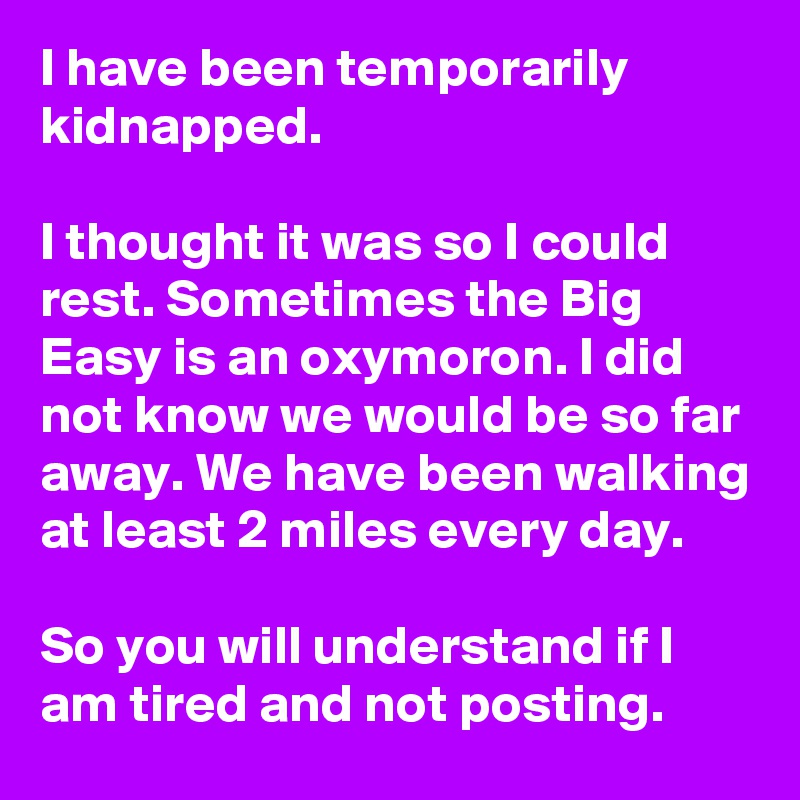 I have been temporarily kidnapped.

I thought it was so I could rest. Sometimes the Big Easy is an oxymoron. I did not know we would be so far away. We have been walking at least 2 miles every day.

So you will understand if I am tired and not posting.