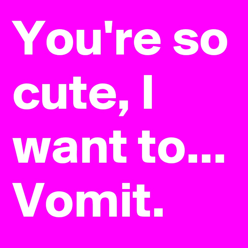You're so cute, I want to... Vomit. - Post by bettybloop on Boldomatic