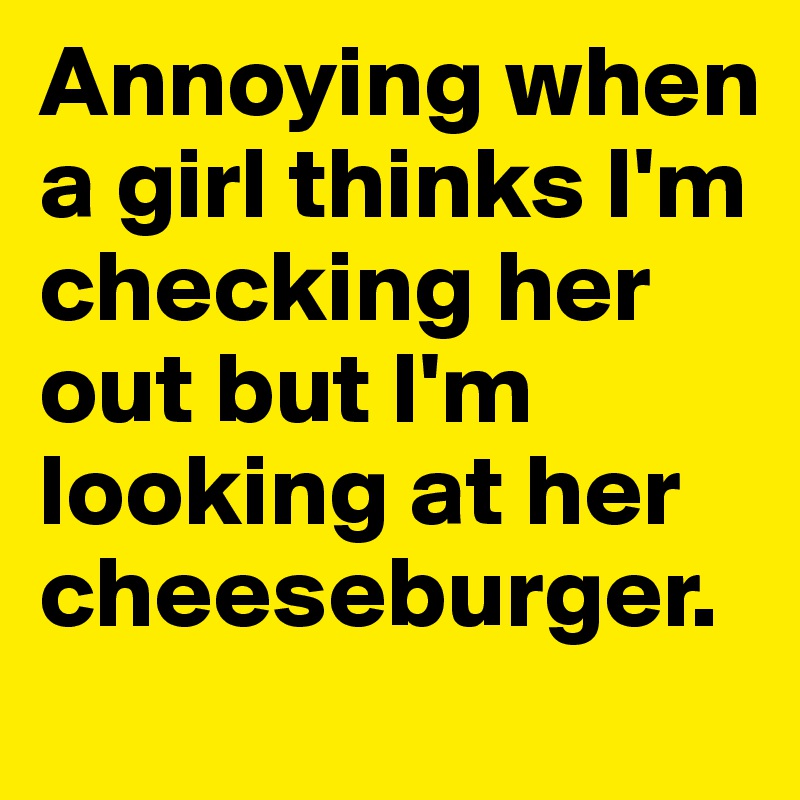 Annoying when a girl thinks I'm checking her out but I'm looking at her cheeseburger.