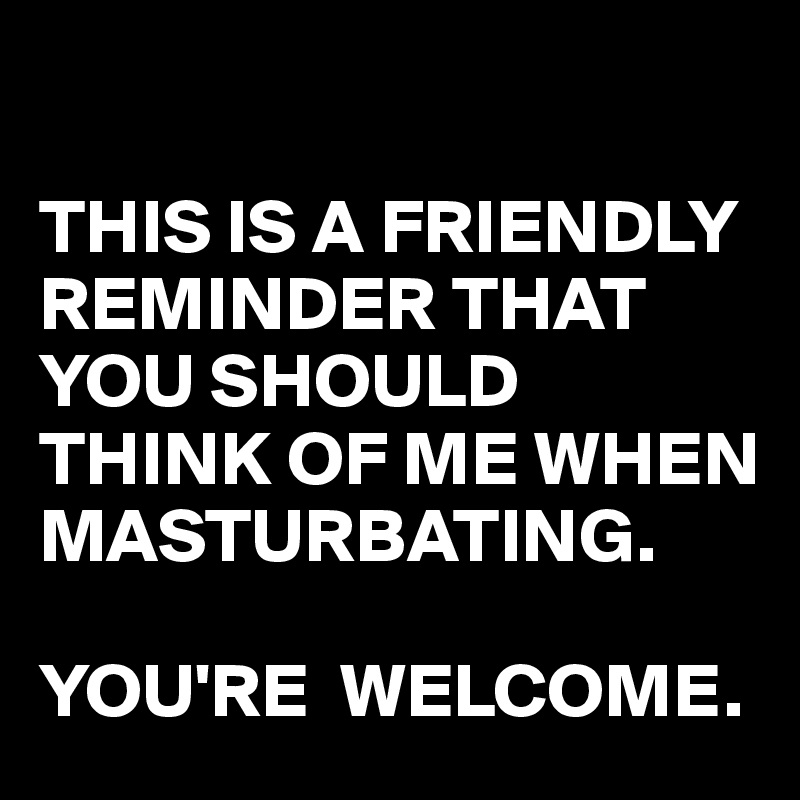 

THIS IS A FRIENDLY REMINDER THAT YOU SHOULD THINK OF ME WHEN MASTURBATING.

YOU'RE  WELCOME.