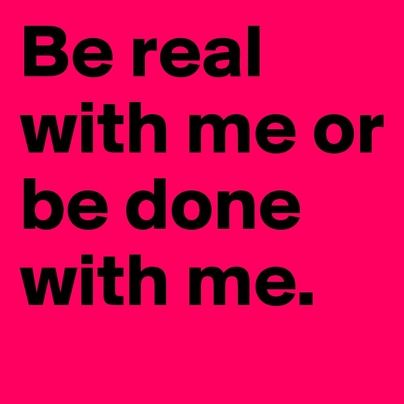 Be real with me or be done with me.