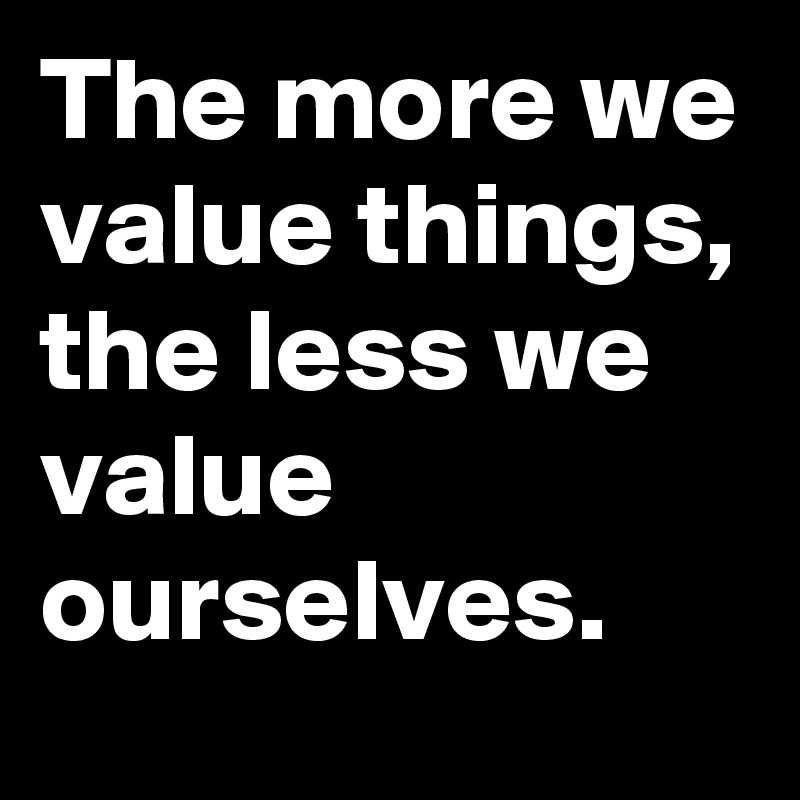 The more we value things, the less we value ourselves. 