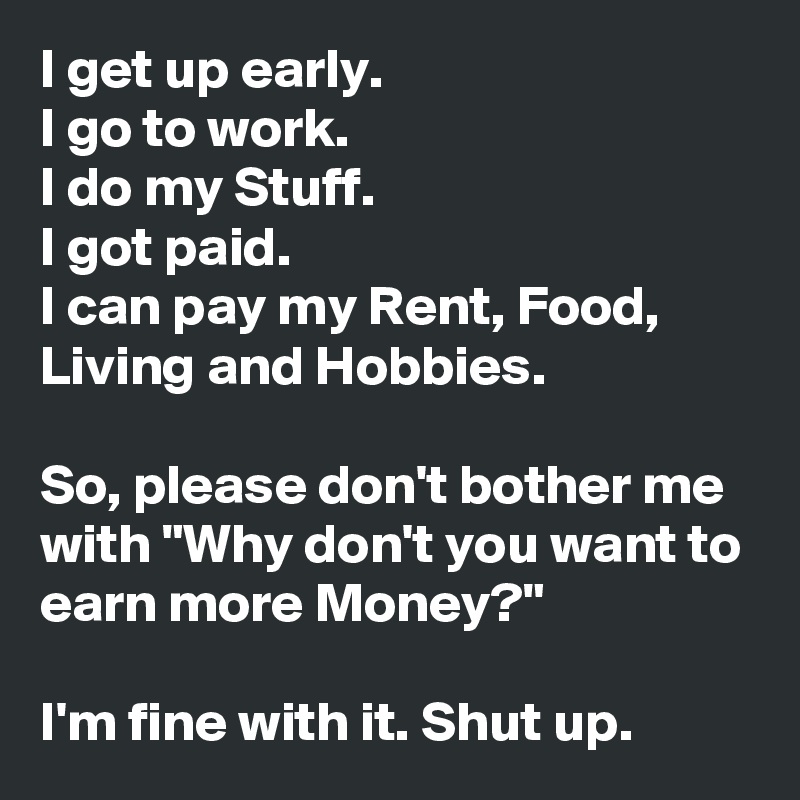 I get up early. 
I go to work.
I do my Stuff.
I got paid.
I can pay my Rent, Food, Living and Hobbies.

So, please don't bother me with "Why don't you want to earn more Money?"

I'm fine with it. Shut up.