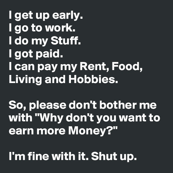 I get up early. 
I go to work.
I do my Stuff.
I got paid.
I can pay my Rent, Food, Living and Hobbies.

So, please don't bother me with "Why don't you want to earn more Money?"

I'm fine with it. Shut up.