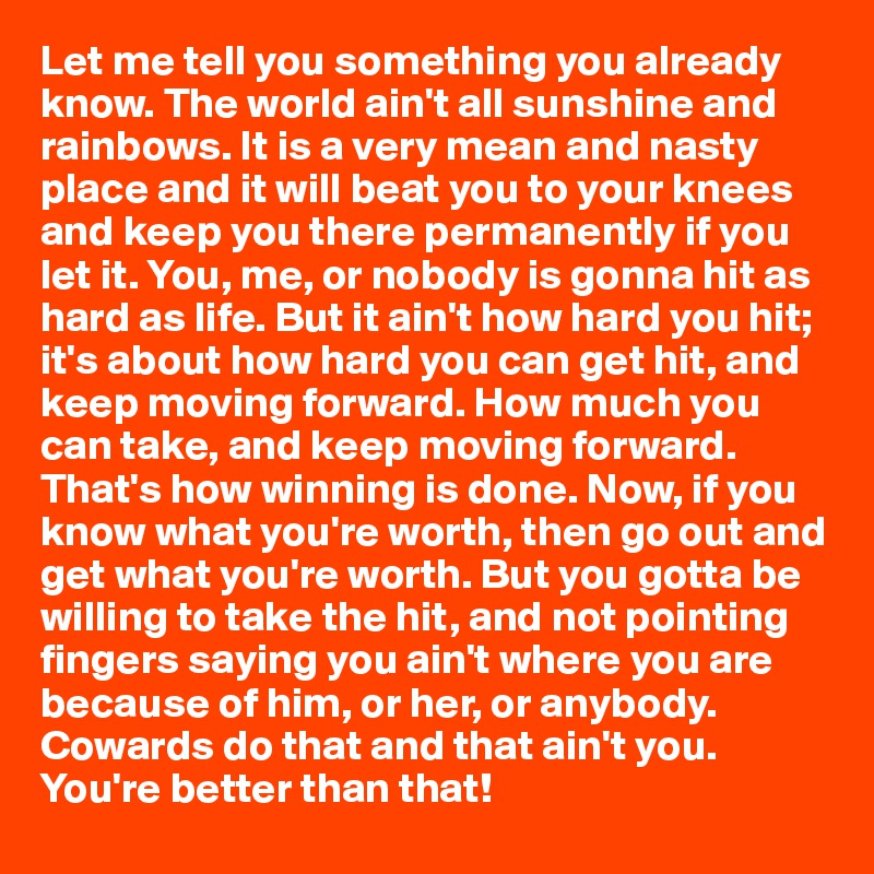 Let me tell you something you already know. The world ain't all sunshine and rainbows. It is a very mean and nasty place and it will beat you to your knees and keep you there permanently if you let it. You, me, or nobody is gonna hit as hard as life. But it ain't how hard you hit; it's about how hard you can get hit, and keep moving forward. How much you can take, and keep moving forward. That's how winning is done. Now, if you know what you're worth, then go out and get what you're worth. But you gotta be willing to take the hit, and not pointing fingers saying you ain't where you are because of him, or her, or anybody. Cowards do that and that ain't you. You're better than that!