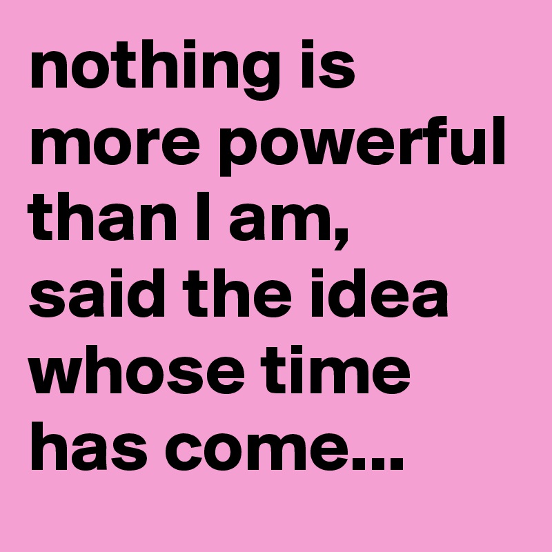 nothing is more powerful than I am,
said the idea whose time has come...