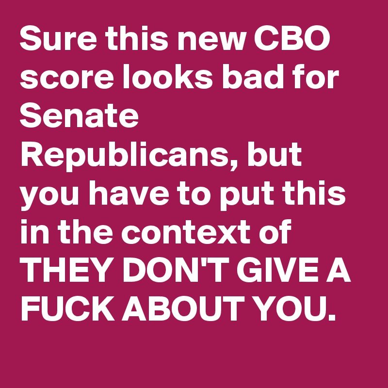 Sure this new CBO score looks bad for Senate Republicans, but you have to put this in the context of THEY DON'T GIVE A FUCK ABOUT YOU.