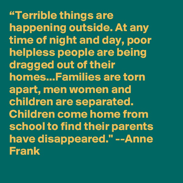 “Terrible things are happening outside. At any time of night and day, poor helpless people are being dragged out of their homes...Families are torn apart, men women and children are separated. Children come home from school to find their parents have disappeared." --Anne Frank