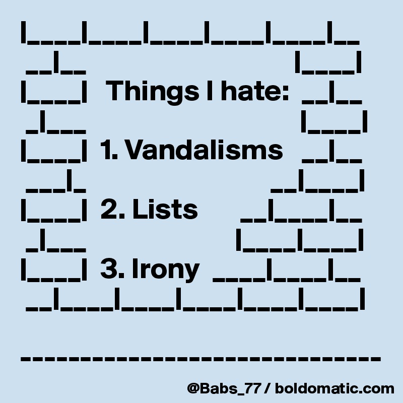 |____|____|____|____|____|__
 __|__                                   |____|
|____|   Things I hate:  __|__
 _|___                                    |____|
|____|  1. Vandalisms   __|__
 ___|_                               __|____|               |____|  2. Lists       __|____|__
 _|___                         |____|____|
|____|  3. Irony  ____|____|__
 __|____|____|____|____|____|

------------------------------