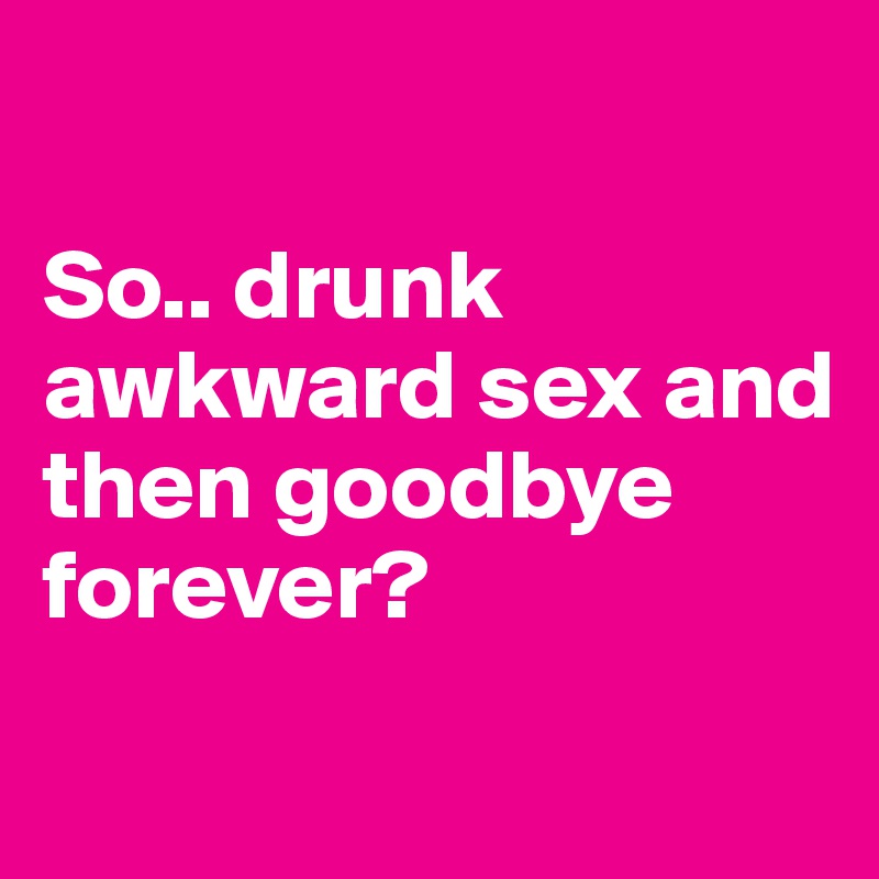 

So.. drunk awkward sex and then goodbye forever?
