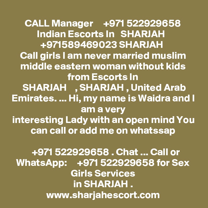 CALL Manager     +971 522929658 Indian Escorts In   SHARJAH   +971589469023 SHARJAH 
Call girls I am never married muslim middle eastern woman without kids from Escorts In
 SHARJAH    , SHARJAH , United Arab Emirates. ... Hi, my name is Waidra and I am a very
interesting Lady with an open mind You can call or add me on whatssap

   +971 522929658 . Chat ... Call or WhatsApp:     +971 522929658 for Sex Girls Services
in SHARJAH .
www.sharjahescort.com