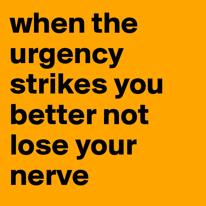 when the urgency strikes you better not lose your nerve 