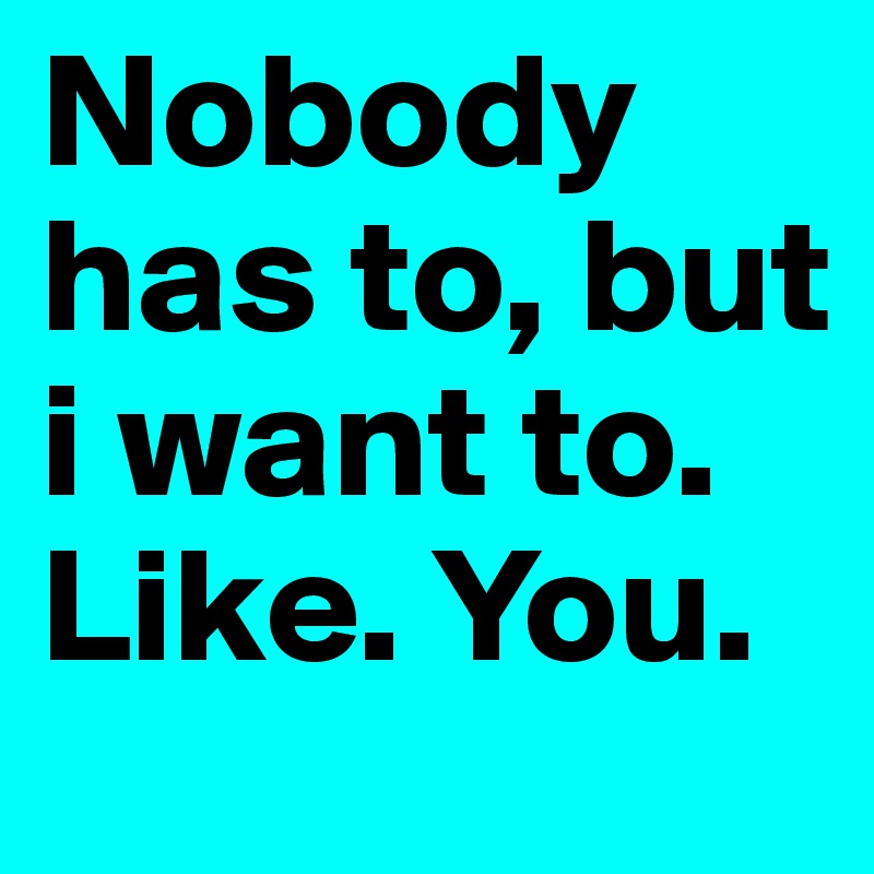Nobody has to, but i want to. Like. You.