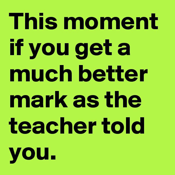 This moment if you get a much better mark as the teacher told you.