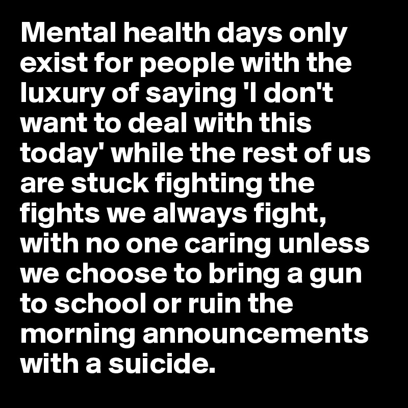 Mental health days only exist for people with the luxury of saying 'I don't want to deal with this today' while the rest of us are stuck fighting the fights we always fight, with no one caring unless we choose to bring a gun to school or ruin the morning announcements with a suicide.