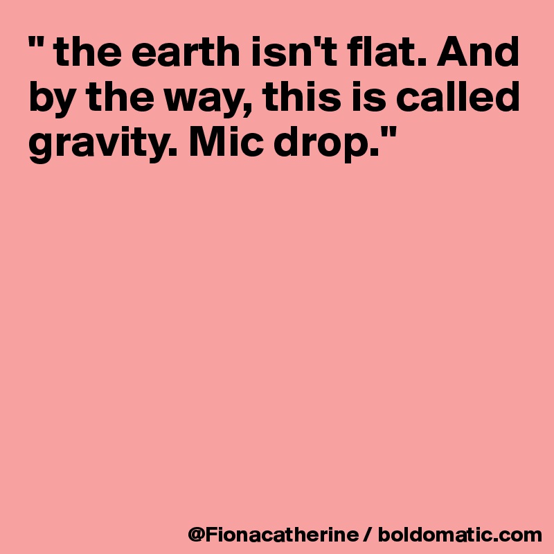 " the earth isn't flat. And by the way, this is called gravity. Mic drop."







