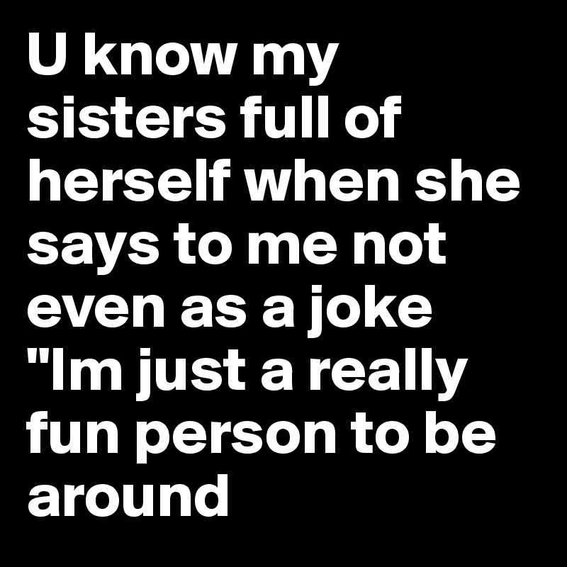 U know my sisters full of herself when she says to me not even as a joke "Im just a really fun person to be around