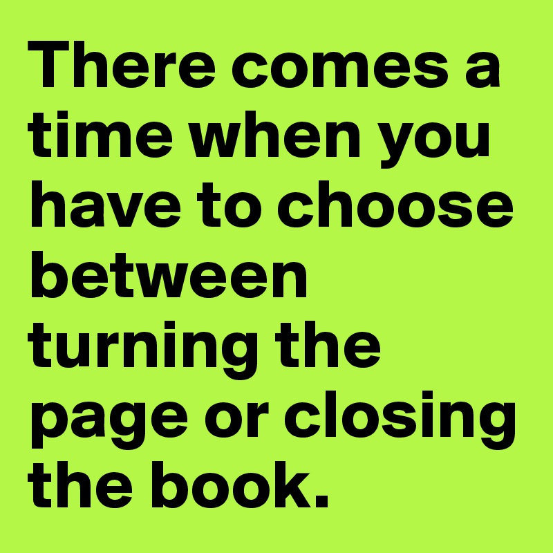 There comes a time when you have to choose between turning the page or closing the book. 