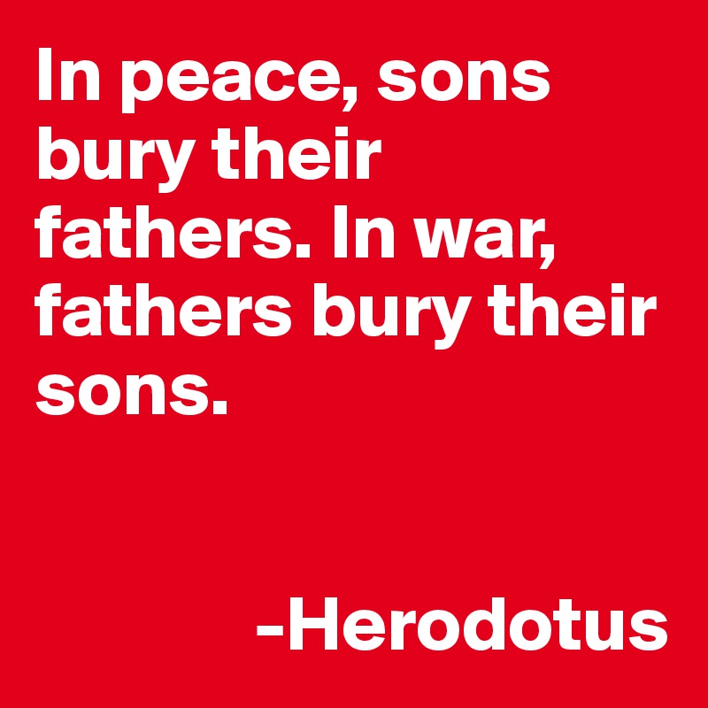 In peace, sons bury their fathers. In war, fathers bury their sons.


              -Herodotus