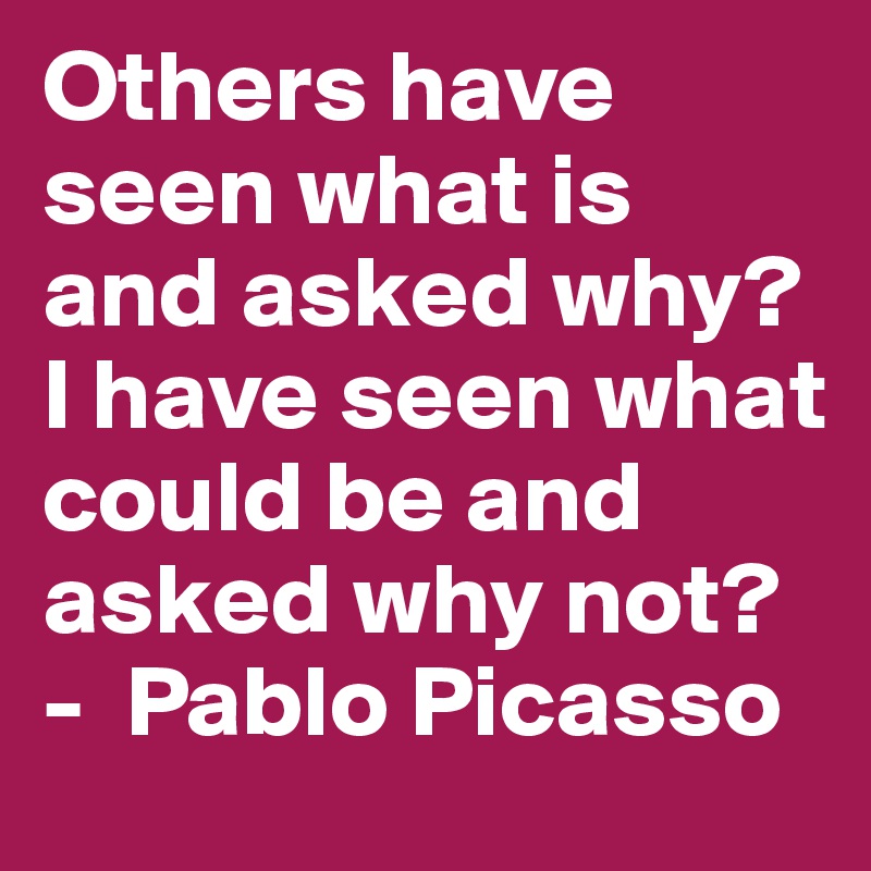 Others have seen what is and asked why? I have seen what could be and asked why not? -  Pablo Picasso