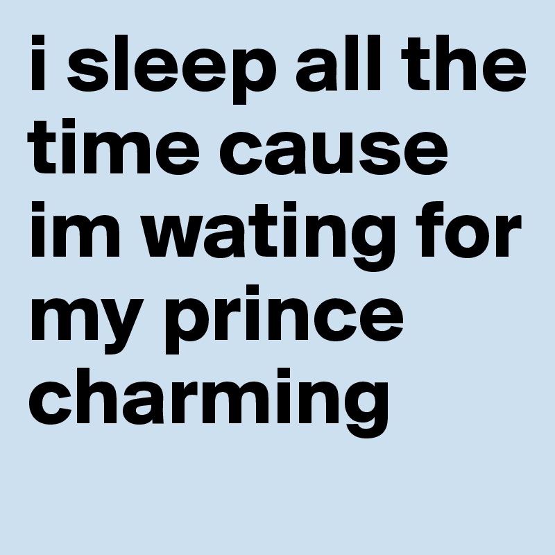 i sleep all the time cause im wating for my prince charming