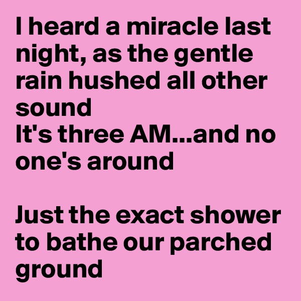 I heard a miracle last night, as the gentle rain hushed all other sound
It's three AM...and no one's around

Just the exact shower to bathe our parched ground
