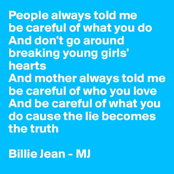 People always told me 
be careful of what you do
And don't go around breaking young girls' hearts
And mother always told me be careful of who you love
And be careful of what you do cause the lie becomes the truth

Billie Jean - MJ