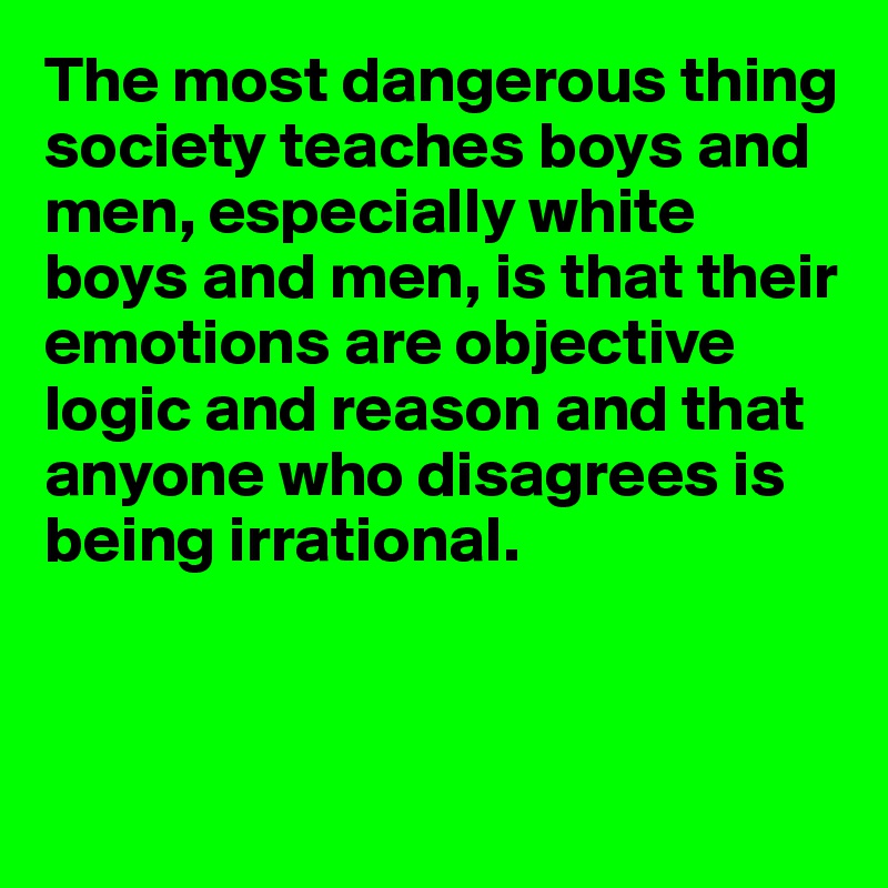 The most dangerous thing society teaches boys and men, especially white boys and men, is that their emotions are objective logic and reason and that anyone who disagrees is being irrational. 



