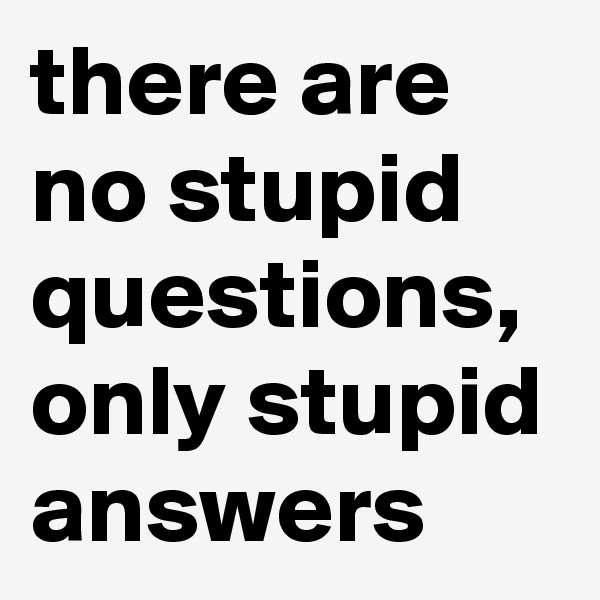 there are no stupid questions, only stupid answers