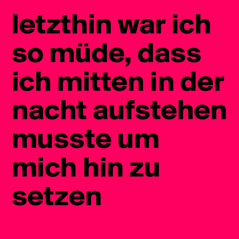 letzthin war ich so müde, dass ich mitten in der nacht aufstehen musste um mich hin zu setzen
