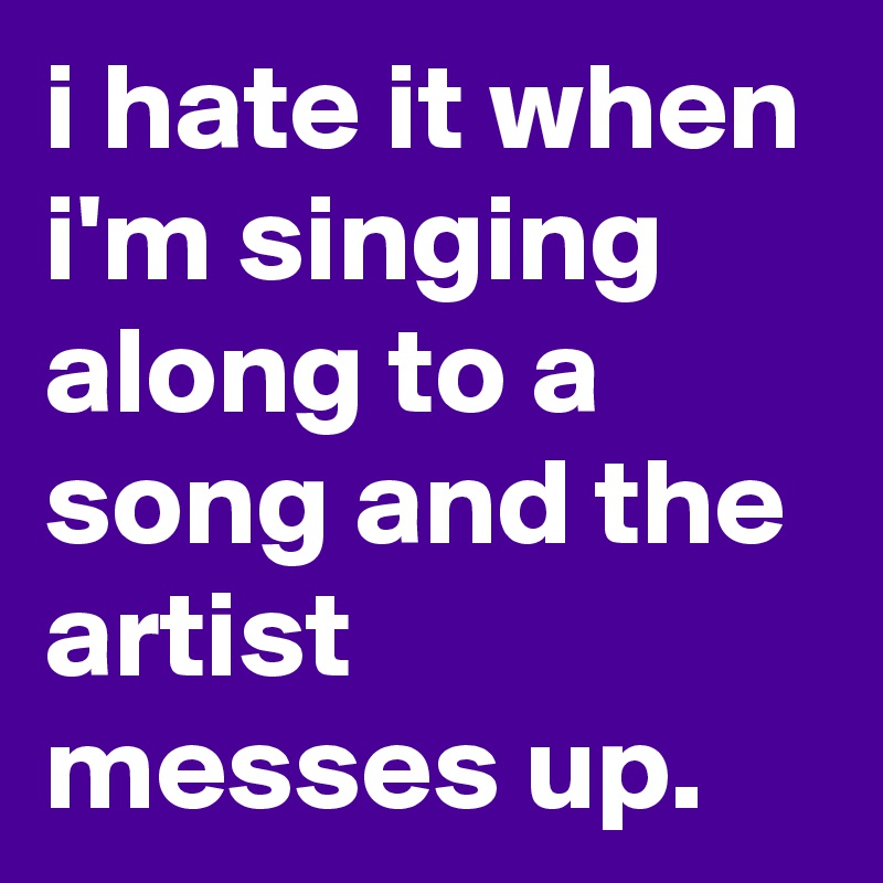 i hate it when i'm singing along to a song and the artist messes up.