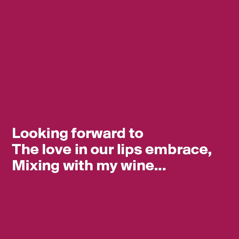 






Looking forward to 
The love in our lips embrace,
Mixing with my wine...


