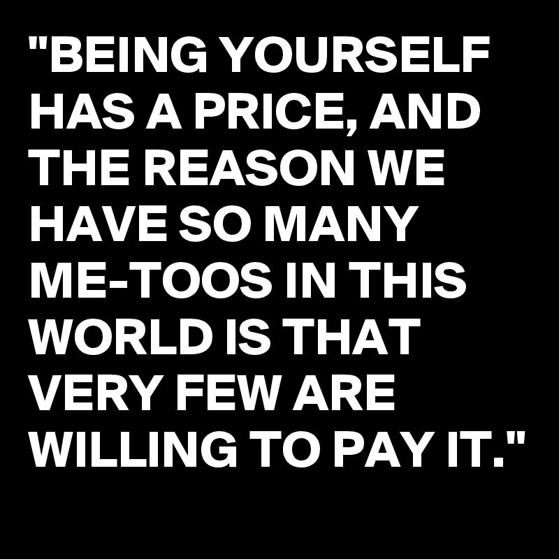 "BEING YOURSELF HAS A PRICE, AND THE REASON WE HAVE SO MANY  ME-TOOS IN THIS WORLD IS THAT VERY FEW ARE WILLING TO PAY IT."