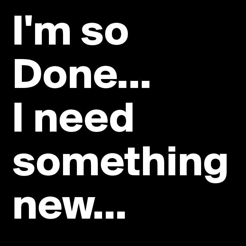 I'm so Done... 
I need something new... 