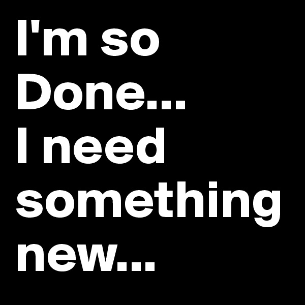 I'm so Done... 
I need something new... 