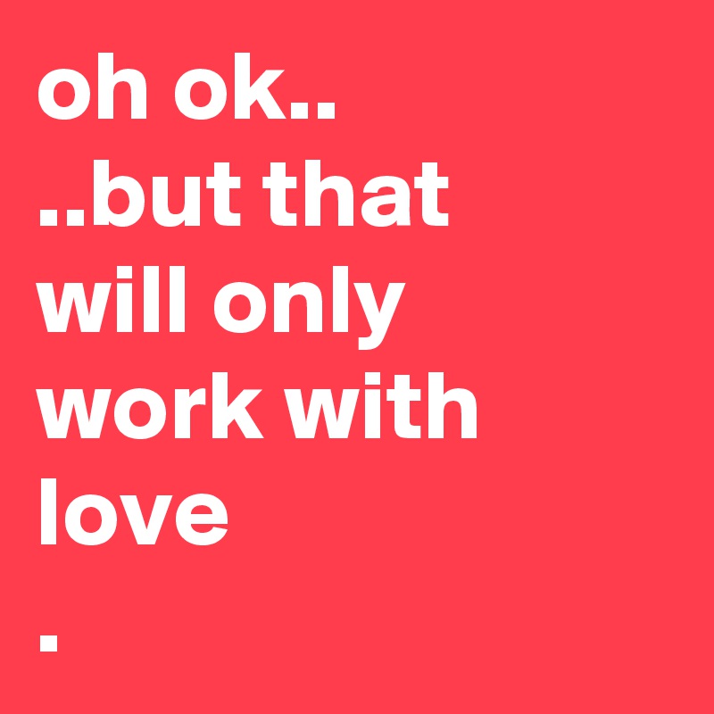 oh ok..
..but that
will only
work with love
.