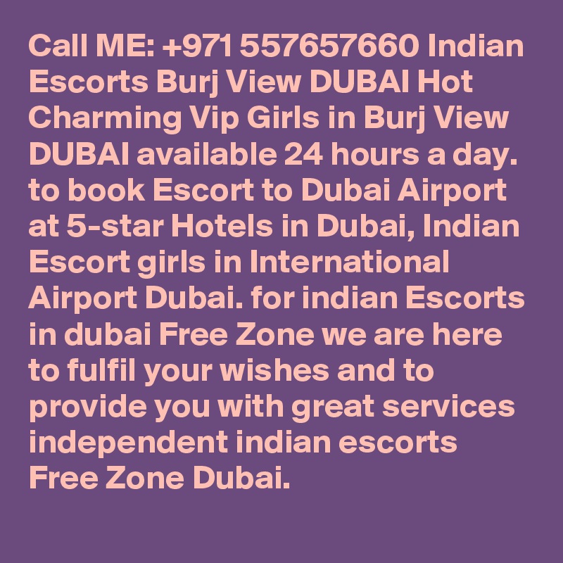 Call ME: +971 557657660 Indian Escorts Burj View DUBAI Hot Charming Vip Girls in Burj View DUBAI available 24 hours a day. to book Escort to Dubai Airport at 5-star Hotels in Dubai, Indian Escort girls in International Airport Dubai. for indian Escorts in dubai Free Zone we are here to fulfil your wishes and to provide you with great services independent indian escorts Free Zone Dubai.