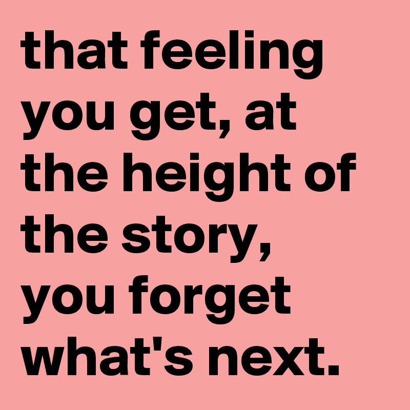 that feeling you get, at the height of the story, you forget what's next.