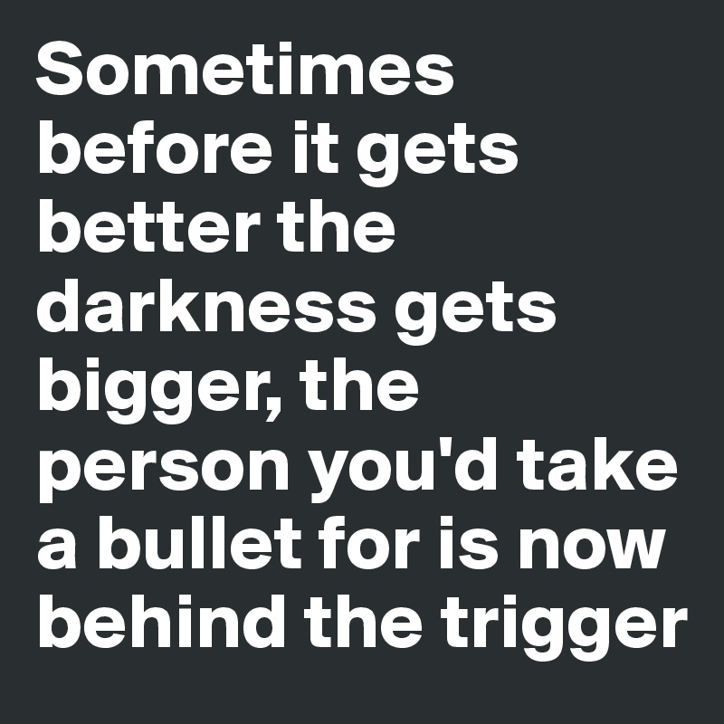 Sometimes before it gets better the darkness gets bigger, the person you'd take a bullet for is now behind the trigger 