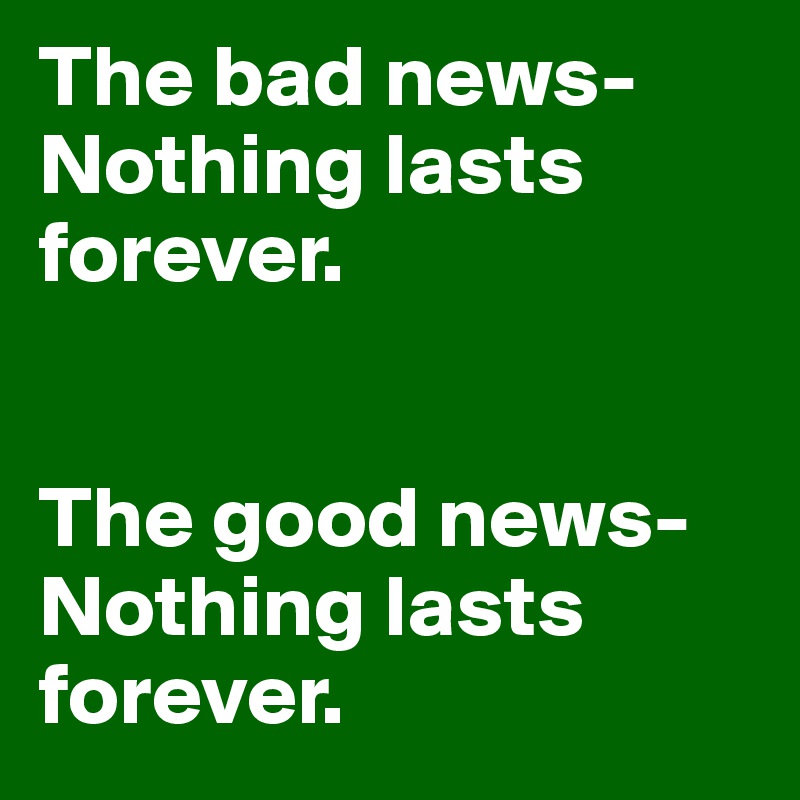 The bad news-
Nothing lasts forever. 


The good news-
Nothing lasts forever. 