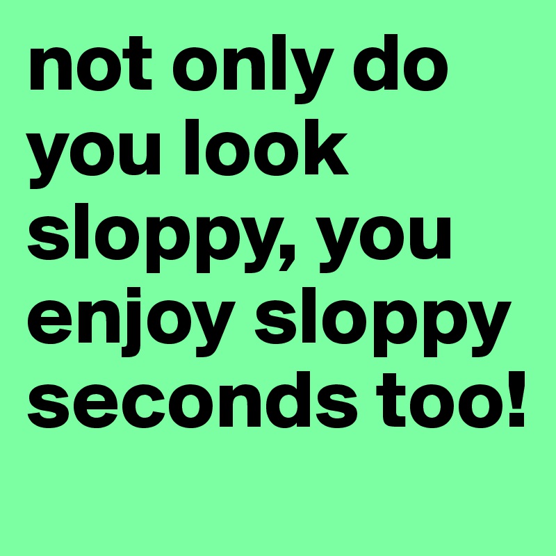 not only do you look sloppy, you enjoy sloppy seconds too!