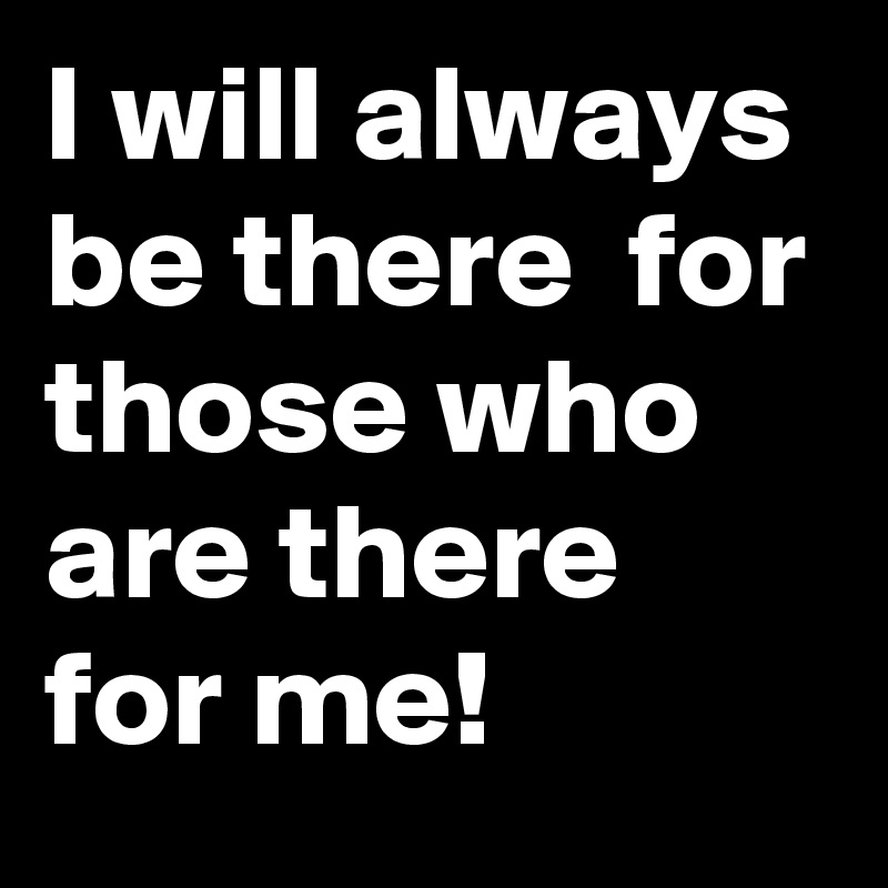 I will always be there  for those who are there for me!